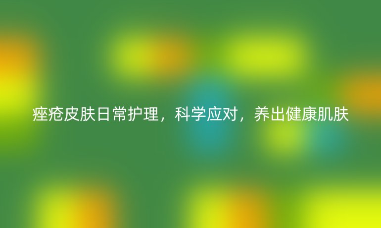 痤疮皮肤日常护理,科学应对,养出健康肌肤