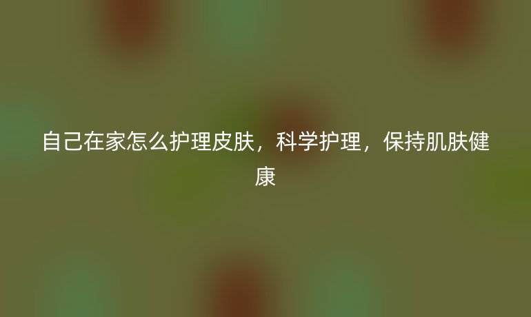 自己在家怎么护理皮肤，科学护理，保持肌肤健康