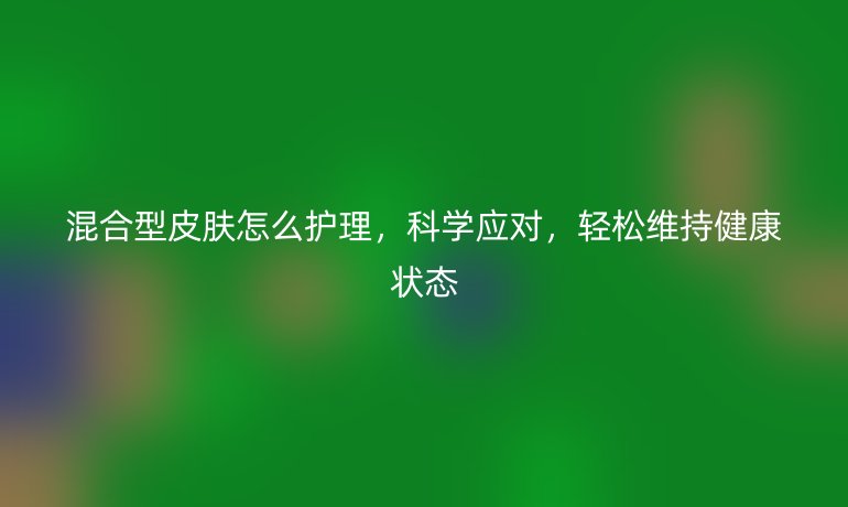 混合型皮肤怎么护理，科学应对，轻松维持健康状态