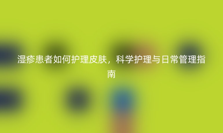 湿疹患者如何护理皮肤,科学护理与日常管理指南