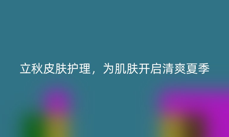 立秋皮肤护理,为肌肤开启清爽夏季