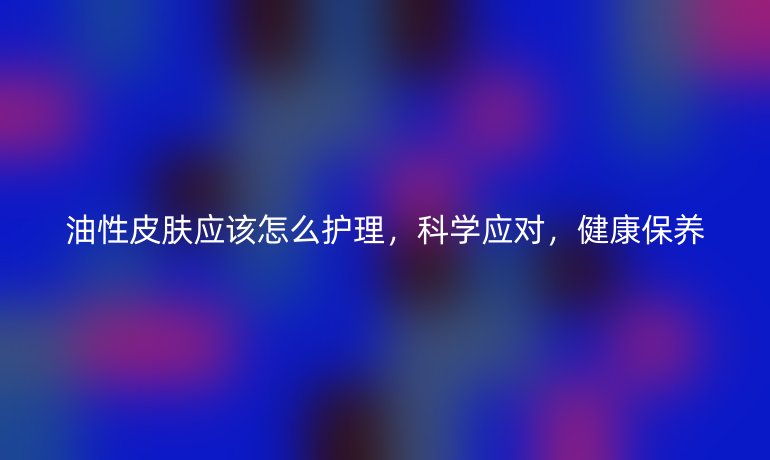 油性皮肤应该怎么护理,科学应对,健康保养