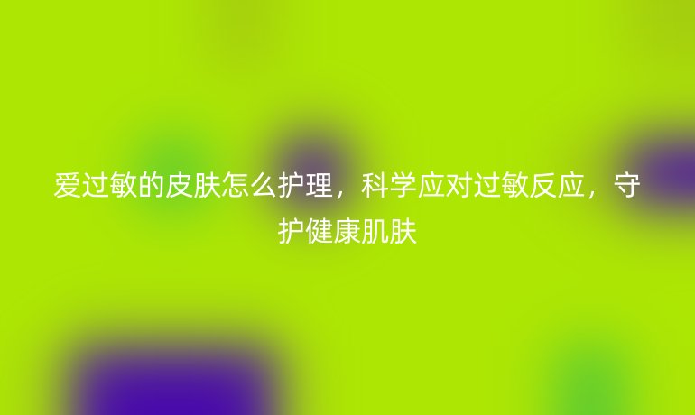 爱过敏的皮肤怎么护理,科学应对过敏反应,守护健康肌肤
