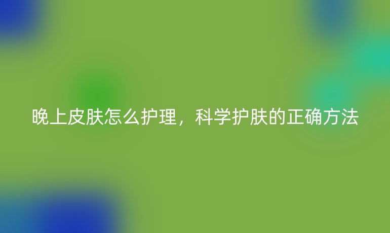 晚上皮肤怎么护理,科学护肤的正确方法