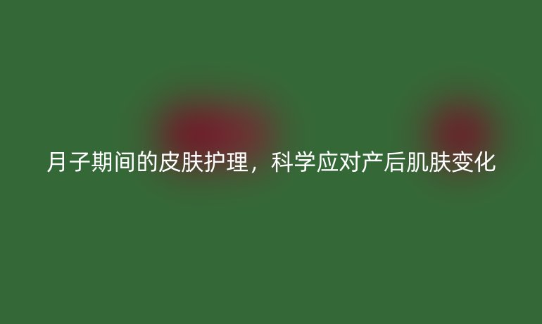 月子期间的皮肤护理,科学应对产后肌肤变化