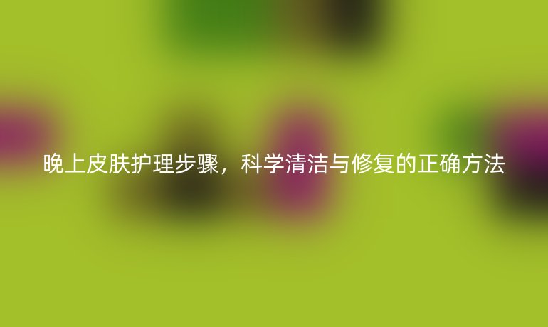 晚上皮肤护理步骤,科学清洁与修复的正确方法