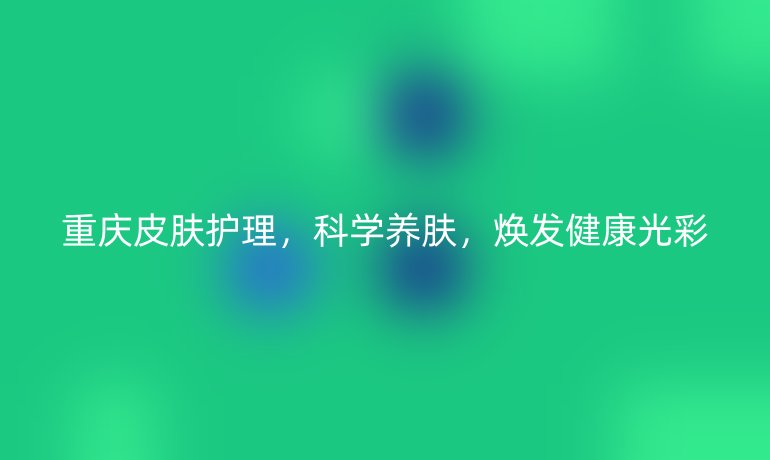 重庆皮肤护理,科学养肤,焕发健康光彩