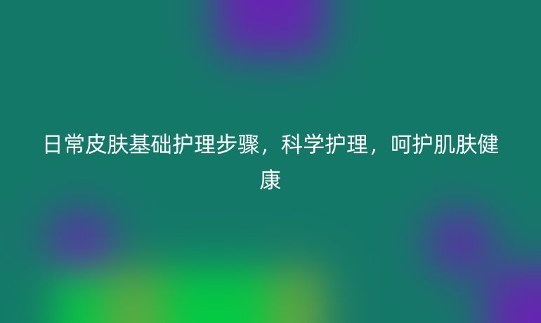 日常皮肤基础护理步骤,科学护理,呵护肌肤健康