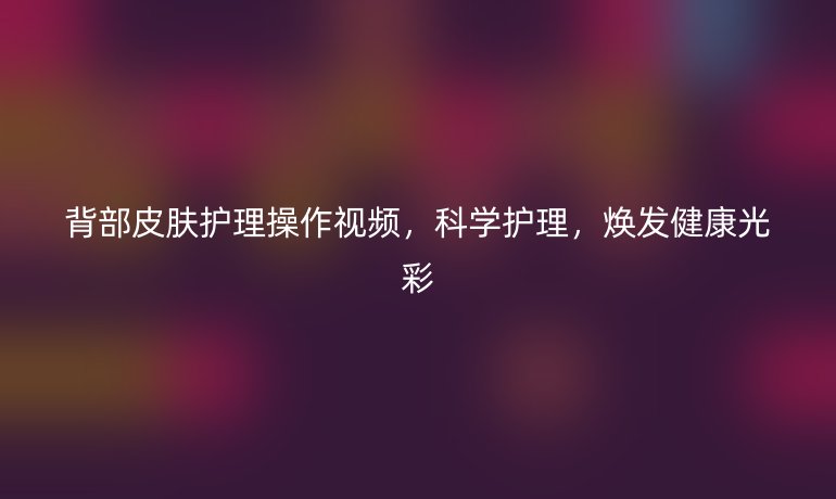 背部皮肤护理操作视频,科学护理,焕发健康光彩