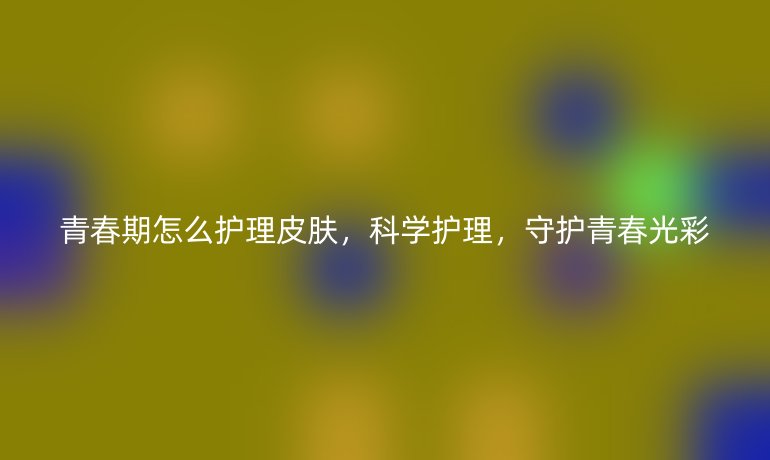 青春期怎么护理皮肤,科学护理,守护青春光彩