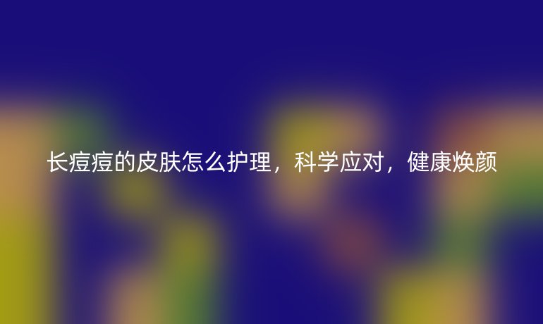 长痘痘的皮肤怎么护理,科学应对,健康焕颜
