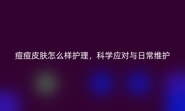 痘痘皮肤怎么样护理,科学应对与日常维护