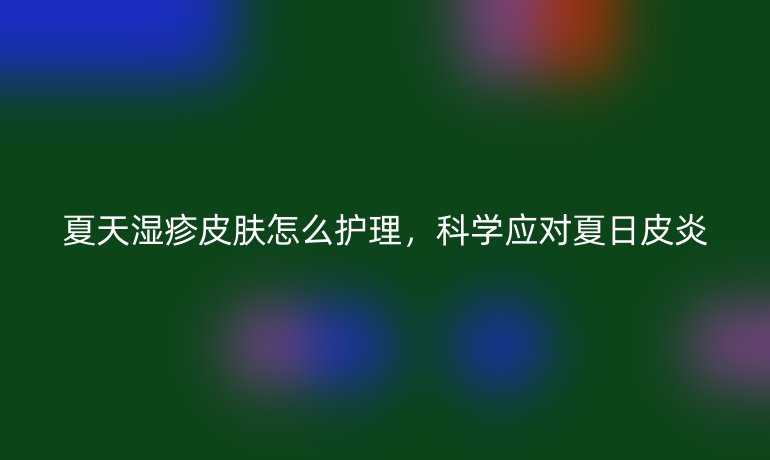 夏天湿疹皮肤怎么护理,科学应对夏日皮炎