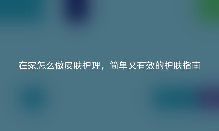 在家怎么做皮肤护理,简单又有效的护肤指南