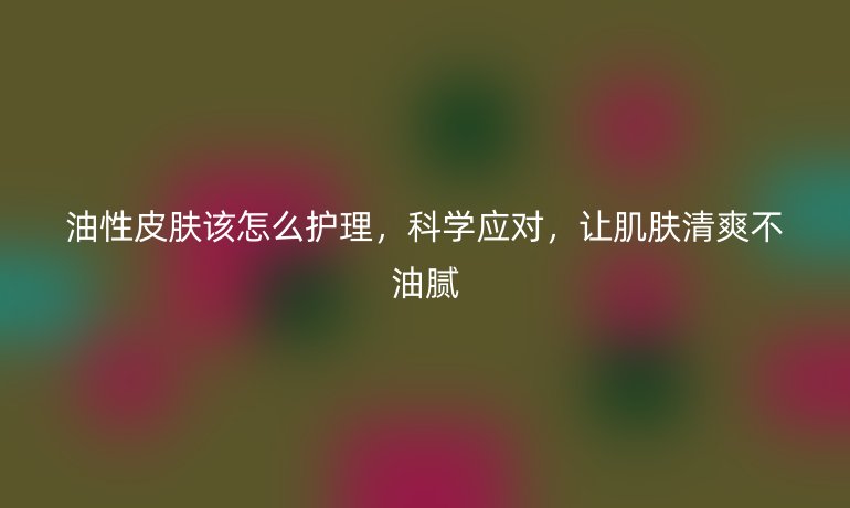 油性皮肤该怎么护理,科学应对,让肌肤清爽不油腻