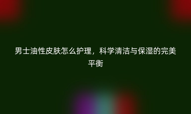 男士油性皮肤怎么护理,科学清洁与保湿的完美平衡