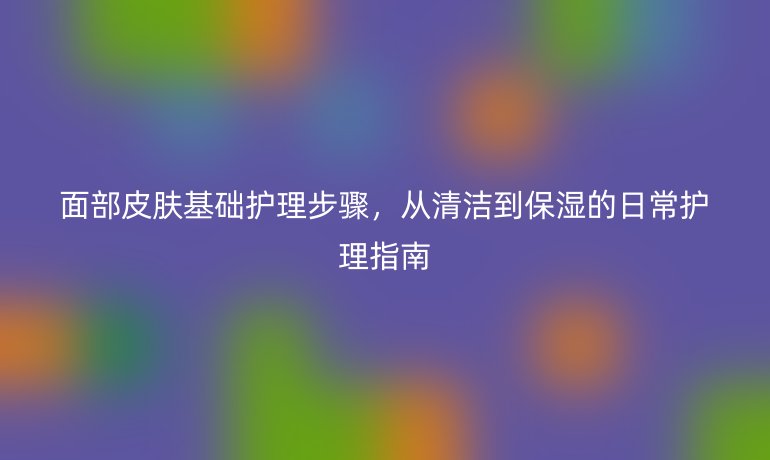 面部皮肤基础护理步骤,从清洁到保湿的日常护理指南