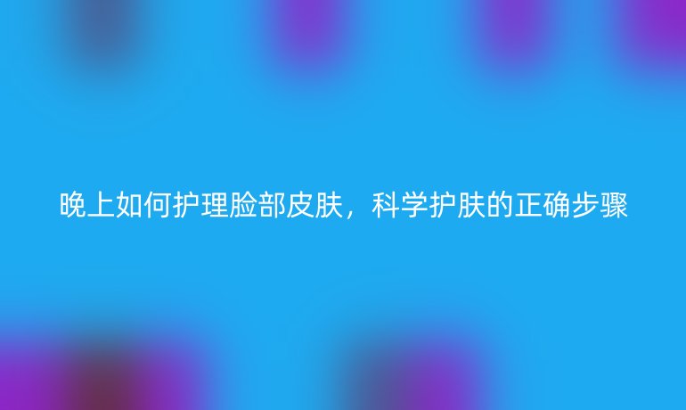 晚上如何护理脸部皮肤，科学护肤的正确步骤
