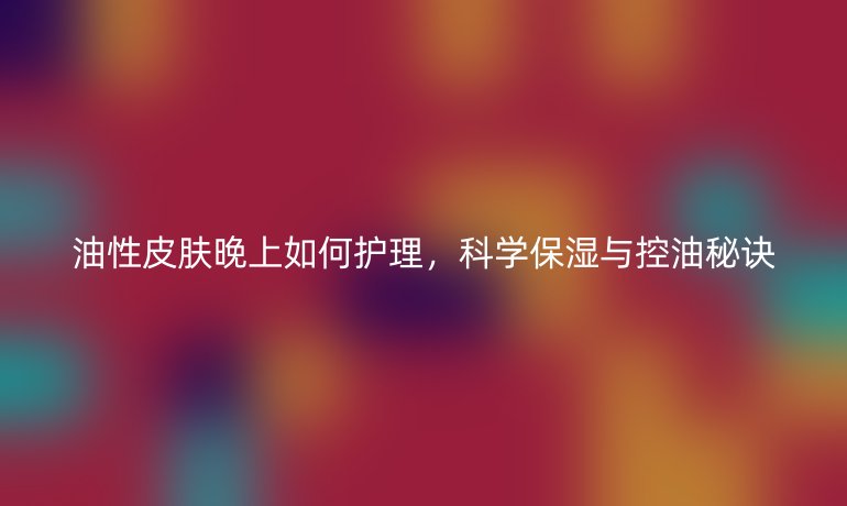 油性皮肤晚上如何护理，科学保湿与控油秘诀