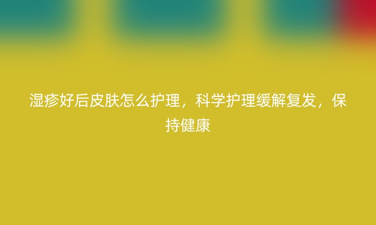 湿疹好后皮肤怎么护理,科学护理缓解复发,保持健康