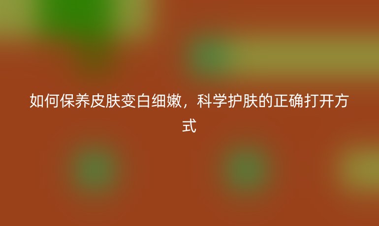 如何保养皮肤变白细嫩，科学护肤的正确打开方式
