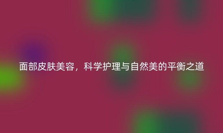 面部皮肤美容,科学护理与自然美的平衡之道