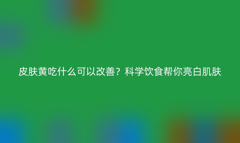 皮肤黄吃什么可以改善?科学饮食帮你亮白肌肤