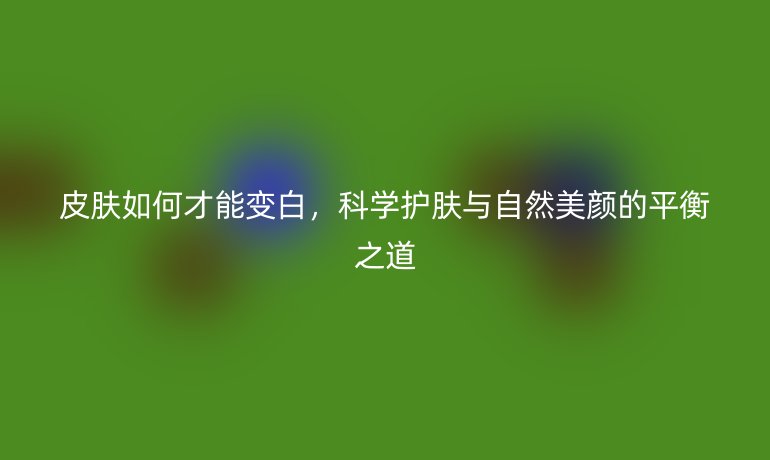 皮肤如何才能变白,科学护肤与自然美颜的平衡之道