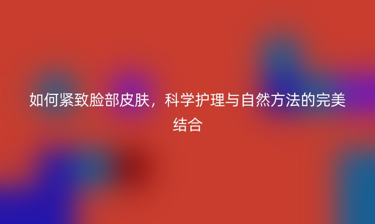 如何紧致脸部皮肤，科学护理与自然方法的完美结合