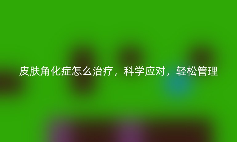 皮肤角化症怎么治疗,科学应对,轻松管理