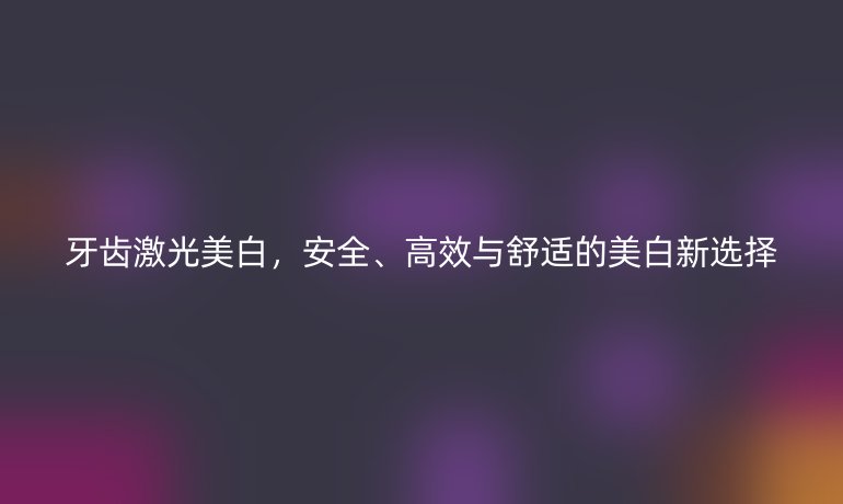牙齿激光美白,安全、高效与舒适的美白新选择