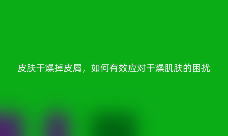 皮肤干燥掉皮屑,如何有效应对干燥肌肤的困扰