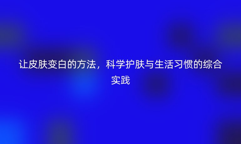 让皮肤变白的方法,科学护肤与生活习惯的综合实践