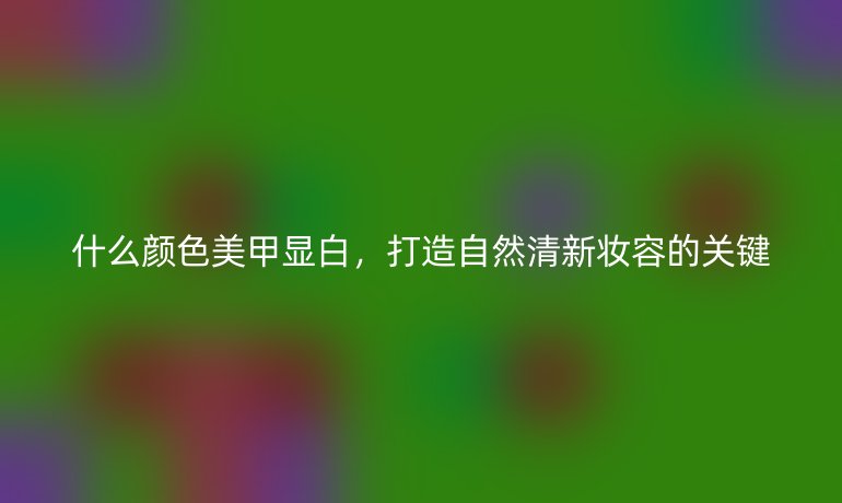什么颜色美甲显白,打造自然清新妆容的关键