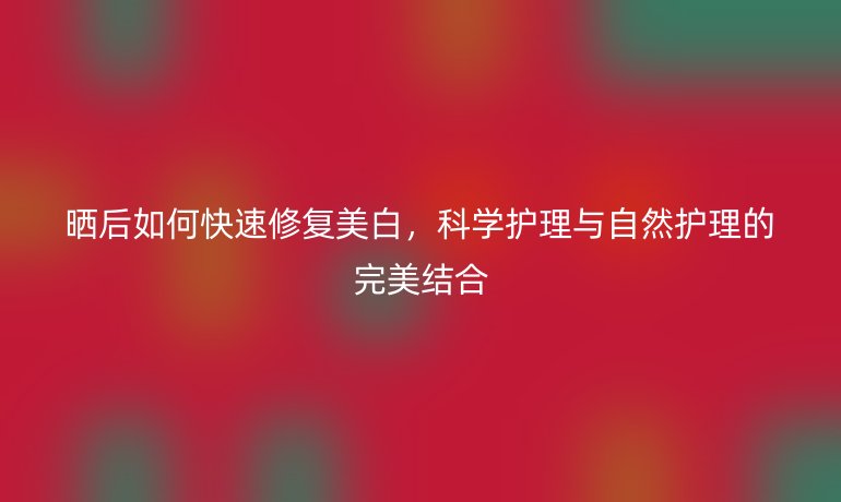 晒后如何快速修复美白，科学护理与自然护理的完美结合
