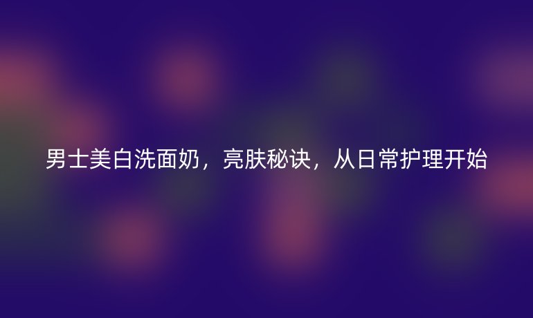 男士美白洗面奶,亮肤秘诀,从日常护理开始