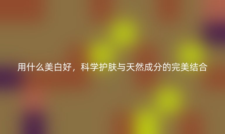 用什么美白好,科学护肤与天然成分的完美结合