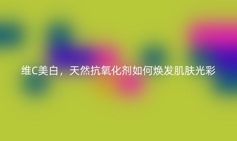 维C美白,天然抗氧化剂如何焕发肌肤光彩