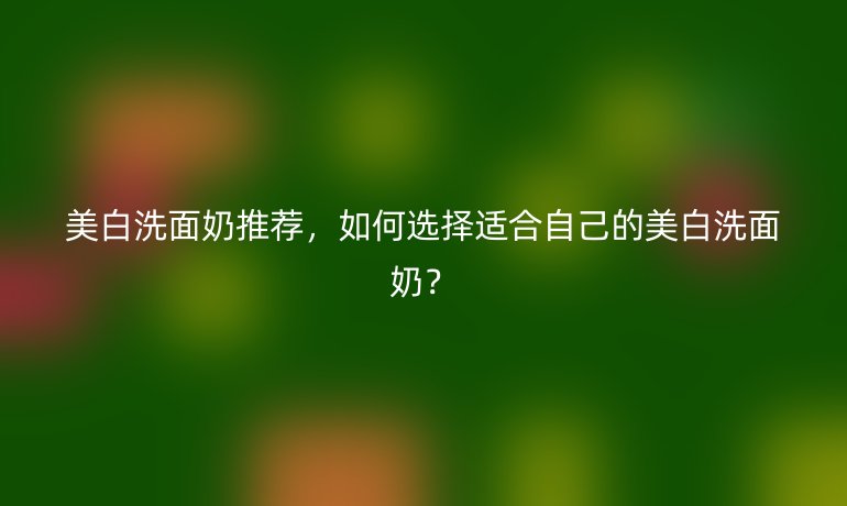 美白洗面奶推荐,如何选择适合自己的美白洗面奶?