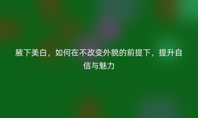 腋下美白，如何在不改变外貌的前提下，提升自信与魅力
