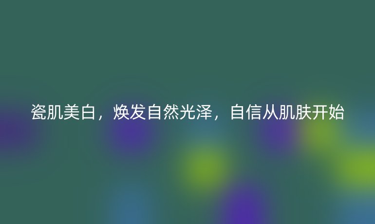 瓷肌美白，焕发自然光泽，自信从肌肤开始