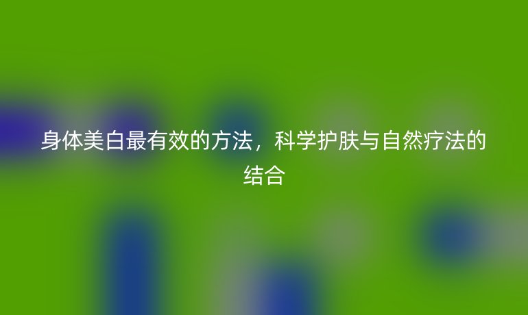 身体美白最有效的方法,科学护肤与自然疗法的结合