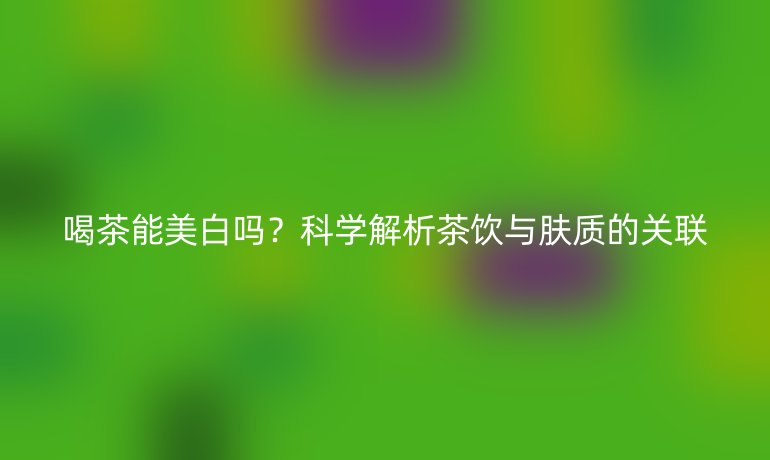 喝茶能美白吗?科学解析茶饮与肤质的关联