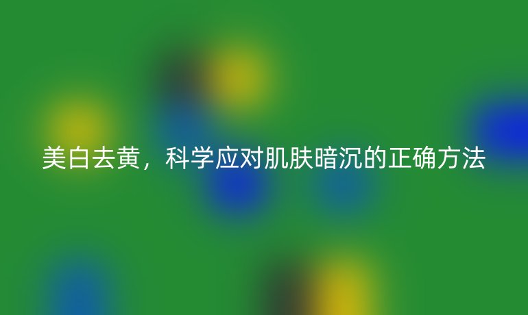 美白去黄，科学应对肌肤暗沉的正确方法