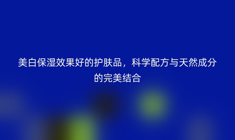美白保湿效果好的护肤品,科学配方与天然成分的完美结合