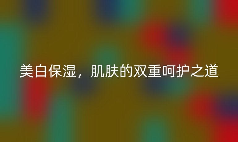 美白保湿,肌肤的双重呵护之道