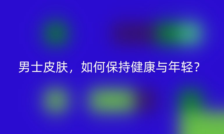 男士皮肤,如何保持健康与年轻?