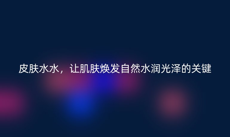 皮肤水水，让肌肤焕发自然水润光泽的关键