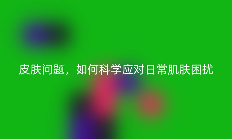 皮肤问题，如何科学应对日常肌肤困扰