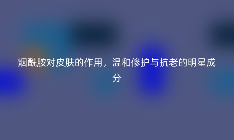 烟酰胺对皮肤的作用,温和修护与抗老的明星成分